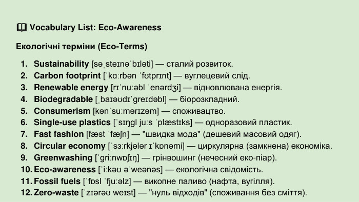 📖 Vocabulary List: Eco-Awareness Екологічні терміни (Eco-Terms)Sustainability [səˌsteɪnəˈbɪləti] — сталий розвиток. Carbon footprint [ˈkɑːrbən ˈfʊtprɪnt] — вуглецевий слід. Renewable energy [rɪˈnuːəbl ˈenərdʒi] — відновлювана енергія. Biodegradable [ˌbaɪəʊdɪˈɡreɪdəbl] — біорозкладний. Consumerism [kənˈsuːmərɪzəm] — споживацтво. Single-use plastics [ˈsɪŋɡl juːs ˈplæstɪks] — одноразовий пластик. Fast fashion [fæst ˈfæʃn] — 