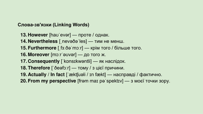 Слова-зв'язки (Linking Words)However [haʊˈevər] — проте / однак. Nevertheless [ˌnevəðəˈles] — тим не менш. Furthermore [ˌfɜːðəˈmɔːr] — крім того / більше того. Moreover [mɔːrˈəʊvər] — до того ж. Consequently [ˈkɒnsɪkwəntli] — як наслідок. Therefore [ˈðeəfɔːr] — тому / з цієї причини. Actually / In fact [ˈæktʃuəli / ɪn fækt] — насправді / фактично. From my perspective [frəm maɪ pəˈspektɪv] — з моєї точки зору.