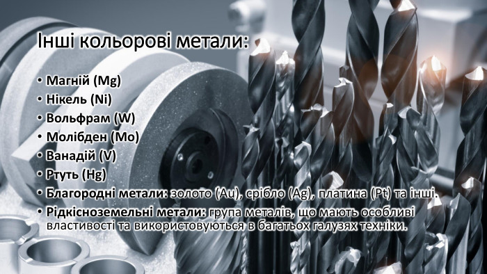 Інші кольорові метали: Магній (Mg)Нікель (Ni)Вольфрам (W)Молібден (Mo)Ванадій (V)Ртуть (Hg)Благородні метали: золото (Au), срібло (Ag), платина (Pt) та інші. Рідкісноземельні метали: група металів, що мають особливі властивості та використовуються в багатьох галузях техніки.