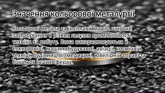 Значення кольорової металургії: Кольорові метали та їх сплави мають широке застосування в різних галузях промисловості, техніки та побуту. Вони використовуються в електроніці, машинобудуванні, авіації, космічній техніці, будівництві, медицині, ювелірній справі та багатьох інших сферах.