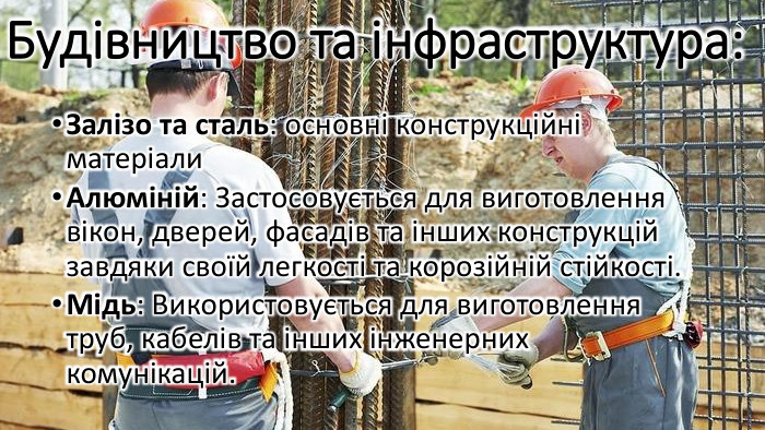 Будівництво та інфраструктура: Залізо та сталь: основні конструкційні матеріали. Алюміній: Застосовується для виготовлення вікон, дверей, фасадів та інших конструкцій завдяки своїй легкості та корозійній стійкості. Мідь: Використовується для виготовлення труб, кабелів та інших інженерних комунікацій.