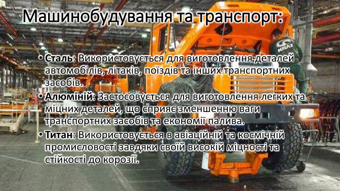 Машинобудування та транспорт: Сталь: Використовується для виготовлення деталей автомобілів, літаків, поїздів та інших транспортних засобів. Алюміній: Застосовується для виготовлення легких та міцних деталей, що сприяє зменшенню ваги транспортних засобів та економії палива. Титан: Використовується в авіаційній та космічній промисловості завдяки своїй високій міцності та стійкості до корозії.