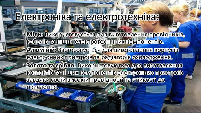 Електроніка та електротехніка: Мідь: Використовується для виготовлення провідників, кабелів та інших електротехнічних компонентів. Алюміній: Застосовується для виготовлення корпусів електронних пристроїв та радіаторів охолодження. Золото та срібло: Використовуються для виготовлення контактів та інших компонентів електронних пристроїв завдяки своїй високій провідності та стійкості до окислення.