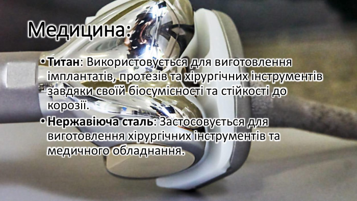 Медицина: Титан: Використовується для виготовлення імплантатів, протезів та хірургічних інструментів завдяки своїй біосумісності та стійкості до корозії. Нержавіюча сталь: Застосовується для виготовлення хірургічних інструментів та медичного обладнання.