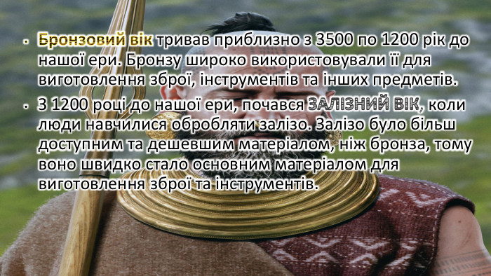 Бронзовий вік тривав приблизно з 3500 по 1200 рік до нашої ери. Бронзу широко використовували її для виготовлення зброї, інструментів та інших предметів. З 1200 році до нашої ери, почався ЗАЛІЗНИЙ ВІК, коли люди навчилися обробляти залізо. Залізо було більш доступним та дешевшим матеріалом, ніж бронза, тому воно швидко стало основним матеріалом для виготовлення зброї та інструментів.