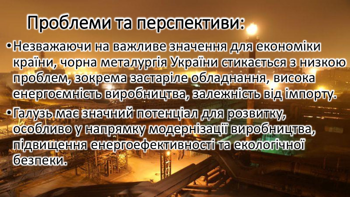 Проблеми та перспективи: Незважаючи на важливе значення для економіки країни, чорна металургія України стикається з низкою проблем, зокрема застаріле обладнання, висока енергоємність виробництва, залежність від імпорту. Галузь має значний потенціал для розвитку, особливо у напрямку модернізації виробництва, підвищення енергоефективності та екологічної безпеки.