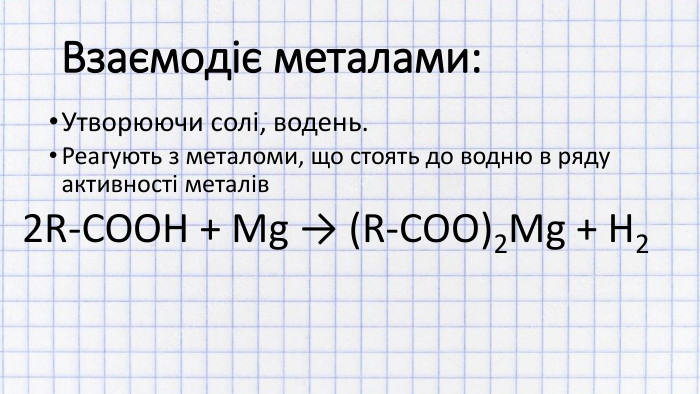 Взаємодіє металами: Утворюючи солі, водень. Реагують з металоми, що стоять до водню в ряду активності металів2 R-COOH + Mg → (R-COO)2 Mg + H2
