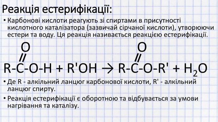 Реакція естерифікації: Карбонові кислоти реагують зі спиртами в присутності кислотного каталізатора (зазвичай сірчаної кислоти), утворюючи естери та воду. Ця реакція називається реакцією естерифікації. O OR-C-O-H + R'OH → R-C-O-R' + H2 OДе R - алкільний ланцюг карбонової кислоти, R' - алкільний ланцюг спирту. Реакція естерифікації є оборотною та відбувається за умови нагрівання та каталізу.