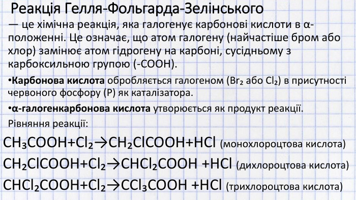Реакція Гелля-Фольгарда-Зелінського — це хімічна реакція, яка галогенує карбонові кислоти в α-положенні. Це означає, що атом галогену (найчастіше бром або хлор) замінює атом гідрогену на карбоні, сусідньому з карбоксильною групою (-COOH). Карбонова кислота обробляється галогеном (Br₂ або Cl₂) в присутності червоного фосфору (P) як каталізатора.α-галогенкарбонова кислота утворюється як продукт реакції. Рівняння реакції: CH₃COOH+Cl₂→CH₂Cl. COOH+HCl (монохлороцтова кислота)CH₂Cl. COOH+Cl₂→CHCl₂COOH +HCl (дихлороцтова кислота)CHCl₂COOH+Cl₂→CCl₃COOH +HCl (трихлороцтова кислота)