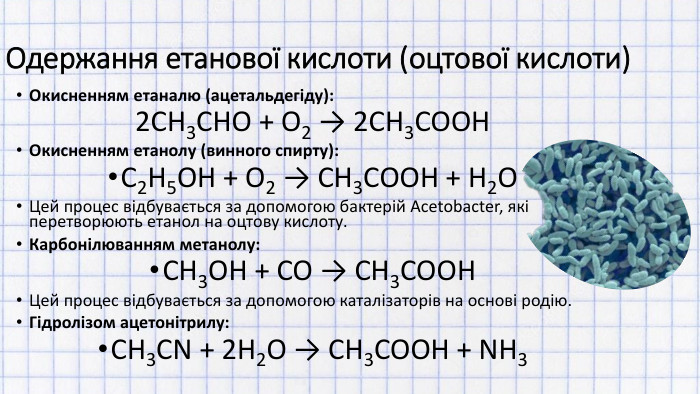 Одержання етанової кислоти (оцтової кислоти)Окисненням етаналю (ацетальдегіду):2 CH3 CHO + O2 → 2 CH3 COOHОкисненням етанолу (винного спирту): C2 H5 OH + O2 → CH3 COOH + H2 OЦей процес відбувається за допомогою бактерій Acetobacter, які перетворюють етанол на оцтову кислоту. Карбонілюванням метанолу: CH3 OH + CO → CH3 COOHЦей процес відбувається за допомогою каталізаторів на основі родію. Гідролізом ацетонітрилу: CH3 CN + 2 H2 O → CH3 COOH + NH3