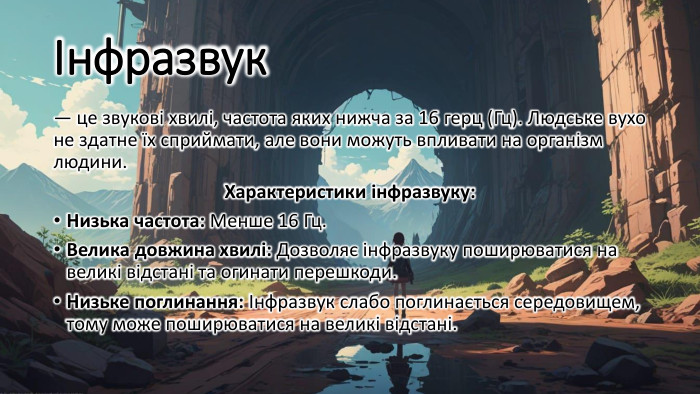 Інфразвук — це звукові хвилі, частота яких нижча за 16 герц (Гц). Людське вухо не здатне їх сприймати, але вони можуть впливати на організм людини. Характеристики інфразвуку: Низька частота: Менше 16 Гц. Велика довжина хвилі: Дозволяє інфразвуку поширюватися на великі відстані та огинати перешкоди. Низьке поглинання: Інфразвук слабо поглинається середовищем, тому може поширюватися на великі відстані.