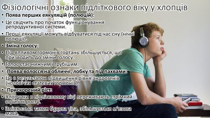 Фізіологічні ознаки підліткового віку у хлопців. Поява перших еякуляцій (полюцій): Це свідчить про початок функціонування репродуктивної системи. Перші еякуляції можуть відбуватися під час сну (нічні полюції). Зміна голосу: Під впливом гормонів гортань збільшується, що призводить до зміни голосу. Голос стає нижчим і грубішим.·Поява волосся на обличчі, лобку та під пахвами: Це є результатом підвищення рівня андрогенів (чоловічих статевих гормонів).·Прискорений ріст: Хлопчики в підлітковому віці переживають стрімкий стрибок росту. Змінюється також будова тіла, збільшується м'язова маса.