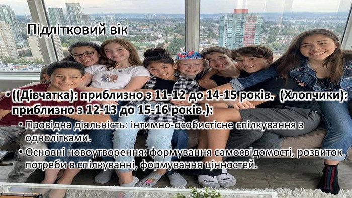 Підлітковий вік ((Дівчатка): приблизно з 11-12 до 14-15 років. (Хлопчики): приблизно з 12-13 до 15-16 років.): Провідна діяльність: інтимно-особистісне спілкування з однолітками. Основні новоутворення: формування самосвідомості, розвиток потреби в спілкуванні, формування цінностей.