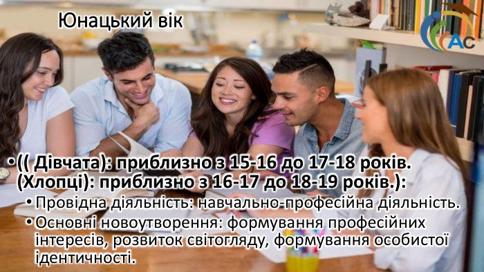 Юнацький вік (( Дівчата): приблизно з 15-16 до 17-18 років. (Хлопці): приблизно з 16-17 до 18-19 років.): Провідна діяльність: навчально-професійна діяльність. Основні новоутворення: формування професійних інтересів, розвиток світогляду, формування особистої ідентичності.