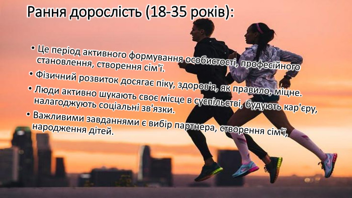 Рання дорослість (18-35 років): Це період активного формування особистості, професійного становлення, створення сім'ї. Фізичний розвиток досягає піку, здоров'я, як правило, міцне. Люди активно шукають своє місце в суспільстві, будують кар'єру, налагоджують соціальні зв'язки. Важливими завданнями є вибір партнера, створення сім'ї, народження дітей.