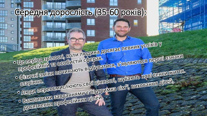 Середня дорослість (35-60 років): Це період зрілості, коли людина досягає певних успіхів у професійній та особистій сферах. Фізичні зміни починають відбуватися, з'являються перші ознаки старіння. Люди переосмислюють свої цінності, шукають нові сенси життя. Важливими завданнями є підтримка сім'ї, виховання дітей, досягнення професійних цілей.