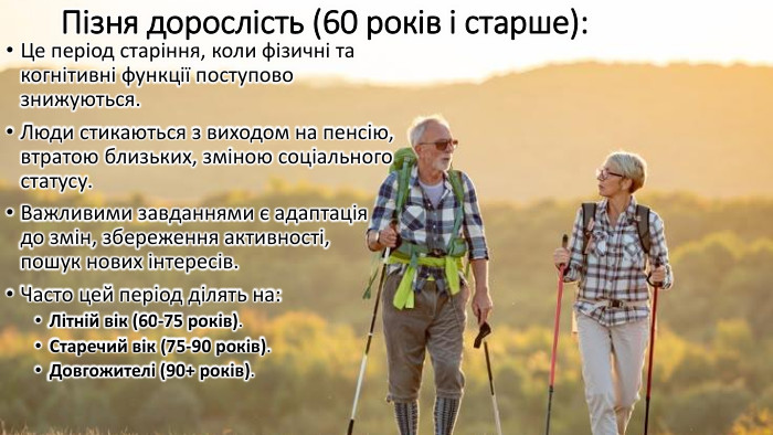Пізня дорослість (60 років і старше): Це період старіння, коли фізичні та когнітивні функції поступово знижуються. Люди стикаються з виходом на пенсію, втратою близьких, зміною соціального статусу. Важливими завданнями є адаптація до змін, збереження активності, пошук нових інтересів. Часто цей період ділять на: Літній вік (60-75 років). Старечий вік (75-90 років). Довгожителі (90+ років).