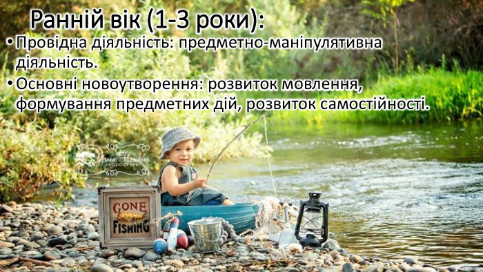 Ранній вік (1-3 роки): Провідна діяльність: предметно-маніпулятивна діяльність. Основні новоутворення: розвиток мовлення, формування предметних дій, розвиток самостійності.