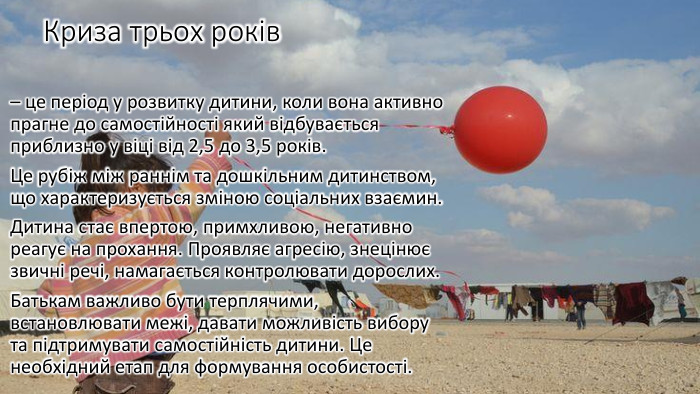 Криза трьох років – це період у розвитку дитини, коли вона активно прагне до самостійності який відбувається приблизно у віці від 2,5 до 3,5 років. Це рубіж між раннім та дошкільним дитинством, що характеризується зміною соціальних взаємин. Дитина стає впертою, примхливою, негативно реагує на прохання. Проявляє агресію, знецінює звичні речі, намагається контролювати дорослих. Батькам важливо бути терплячими, встановлювати межі, давати можливість вибору та підтримувати самостійність дитини. Це необхідний етап для формування особистості.