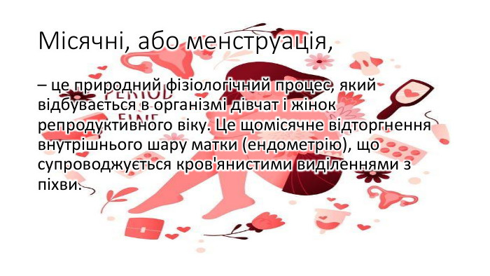 Місячні, або менструація, – це природний фізіологічний процес, який відбувається в організмі дівчат і жінок репродуктивного віку. Це щомісячне відторгнення внутрішнього шару матки (ендометрію), що супроводжується кров'янистими виділеннями з піхви.