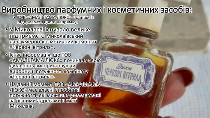 Виробництво парфумних і косметичних засобів: ТОВ «АМАЛЬГАМА ЛЮКС» є одним із підприємств цього напрямку. У Миколаєві існувало велике підприємсто Миколаївський парфумерно-косметичний комбінат «Червоні вітрила».Існує інформація, що ТОВ «АМАЛЬГАМА ЛЮКС» починало свою діяльність використовуючи виробничі потужності комбінату «Червоні вітрила». На даний момент, ТОВ «АМАЛЬГАМА ЛЮКС» має власні виробничі потужності, які можливо розташовані за різними адресами в місті Миколаїв.