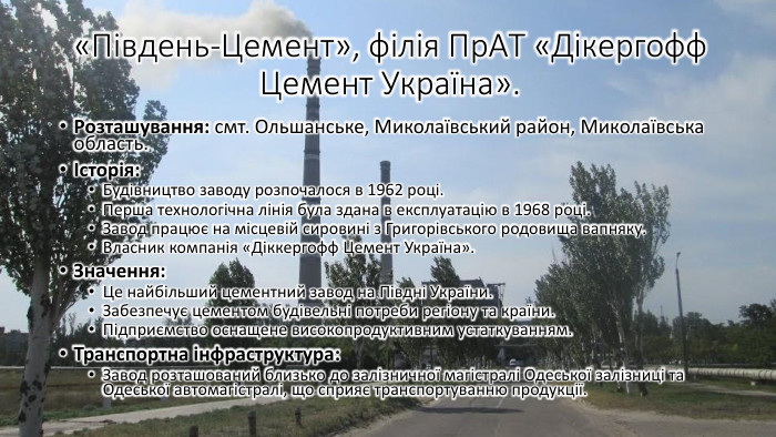 «Південь-Цемент», філія Пр. АТ «Дікергофф Цемент Україна». Розташування: смт. Ольшанське, Миколаївський район, Миколаївська область.Історія: Будівництво заводу розпочалося в 1962 році. Перша технологічна лінія була здана в експлуатацію в 1968 році. Завод працює на місцевій сировині з Григорівського родовища вапняку. Власник компанія «Діккергофф Цемент Україна». Значення: Це найбільший цементний завод на Півдні України. Забезпечує цементом будівельні потреби регіону та країни. Підприємство оснащене високопродуктивним устаткуванням. Транспортна інфраструктура: Завод розташований близько до залізничної магістралі Одеської залізниці та Одеської автомагістралі, що сприяє транспортуванню продукції.