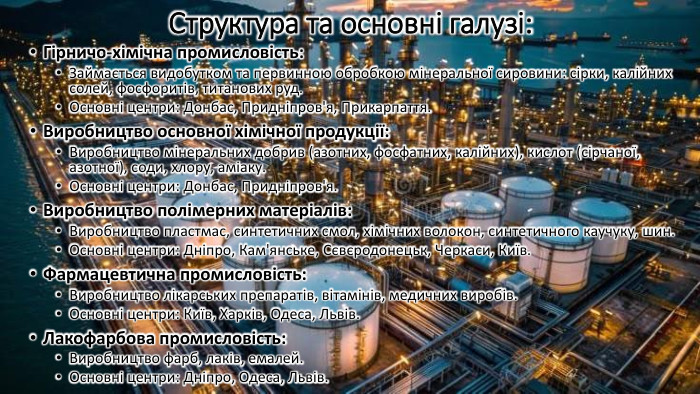 Структура та основні галузі: Гірничо-хімічна промисловість: Займається видобутком та первинною обробкою мінеральної сировини: сірки, калійних солей, фосфоритів, титанових руд. Основні центри: Донбас, Придніпров'я, Прикарпаття. Виробництво основної хімічної продукції: Виробництво мінеральних добрив (азотних, фосфатних, калійних), кислот (сірчаної, азотної), соди, хлору, аміаку. Основні центри: Донбас, Придніпров'я. Виробництво полімерних матеріалів: Виробництво пластмас, синтетичних смол, хімічних волокон, синтетичного каучуку, шин. Основні центри: Дніпро, Кам'янське, Сєвєродонецьк, Черкаси, Київ. Фармацевтична промисловість: Виробництво лікарських препаратів, вітамінів, медичних виробів. Основні центри: Київ, Харків, Одеса, Львів. Лакофарбова промисловість: Виробництво фарб, лаків, емалей. Основні центри: Дніпро, Одеса, Львів.