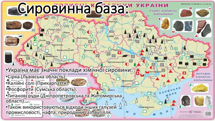 Сировинна база: Україна має значні поклади хімічної сировини: Сірка (Львівська область). Калійні солі (Прикарпаття). Фосфорити (Сумська область). Титанові руди (Дніпропетровська та Житомирська області). Також використовуються відходи інших галузей промисловості, нафта, природний газ, вугілля.