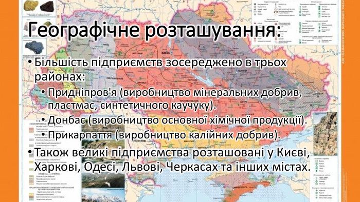 Географічне розташування: Більшість підприємств зосереджено в трьох районах: Придніпров'я (виробництво мінеральних добрив, пластмас, синтетичного каучуку). Донбас (виробництво основної хімічної продукції). Прикарпаття (виробництво калійних добрив). Також великі підприємства розташовані у Києві, Харкові, Одесі, Львові, Черкасах та інших містах.