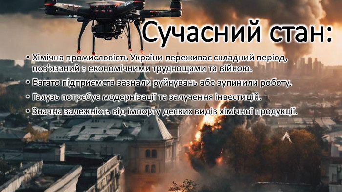 Сучасний стан: Хімічна промисловість України переживає складний період, пов'язаний з економічними труднощами та війною. Багато підприємств зазнали руйнувань або зупинили роботу. Галузь потребує модернізації та залучення інвестицій. Значна залежність від імпорту деяких видів хімічної продукції.