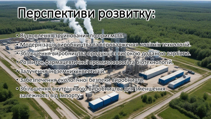 Перспективи розвитку: Відновлення зруйнованих підприємств. Модернізація виробництва та впровадження новітніх технологій. Збільшення виробництва продукції з високою доданою вартістю. Розвиток фармацевтичної промисловості та біотехнологій. Залучення іноземних інвестицій. Забезпечення екологічної безпеки виробництв. Збільшення внутрішнього виробництва для зменшення залежності від імпорту.