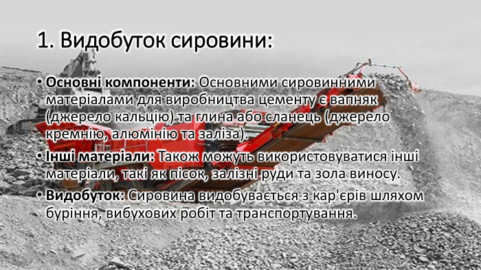 1. Видобуток сировини: Основні компоненти: Основними сировинними матеріалами для виробництва цементу є вапняк (джерело кальцію) та глина або сланець (джерело кремнію, алюмінію та заліза).Інші матеріали: Також можуть використовуватися інші матеріали, такі як пісок, залізні руди та зола виносу. Видобуток: Сировина видобувається з кар'єрів шляхом буріння, вибухових робіт та транспортування.