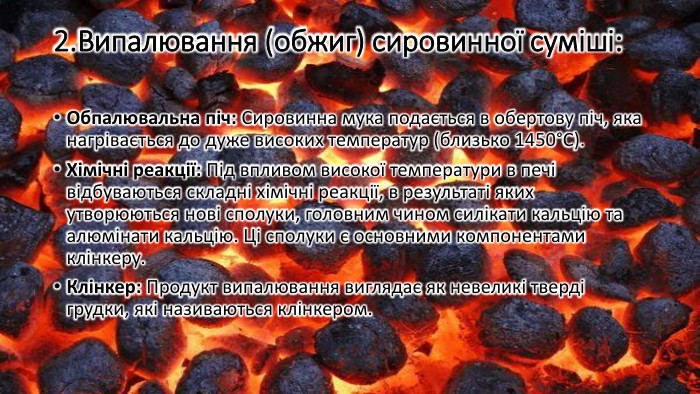 2. Випалювання (обжиг) сировинної суміші: Обпалювальна піч: Сировинна мука подається в обертову піч, яка нагрівається до дуже високих температур (близько 1450°C). Хімічні реакції: Під впливом високої температури в печі відбуваються складні хімічні реакції, в результаті яких утворюються нові сполуки, головним чином силікати кальцію та алюмінати кальцію. Ці сполуки є основними компонентами клінкеру. Клінкер: Продукт випалювання виглядає як невеликі тверді грудки, які називаються клінкером.