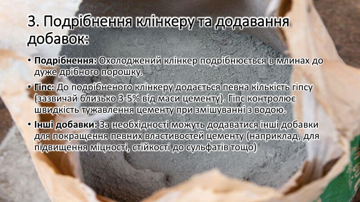 3. Подрібнення клінкеру та додавання добавок: Подрібнення: Охолоджений клінкер подрібнюється в млинах до дуже дрібного порошку. Гіпс: До подрібненого клінкеру додається певна кількість гіпсу (зазвичай близько 3-5% від маси цементу). Гіпс контролює швидкість тужавлення цементу при змішуванні з водою.Інші добавки: За необхідності можуть додаватися інші добавки для покращення певних властивостей цементу (наприклад, для підвищення міцності, стійкості до сульфатів тощо)