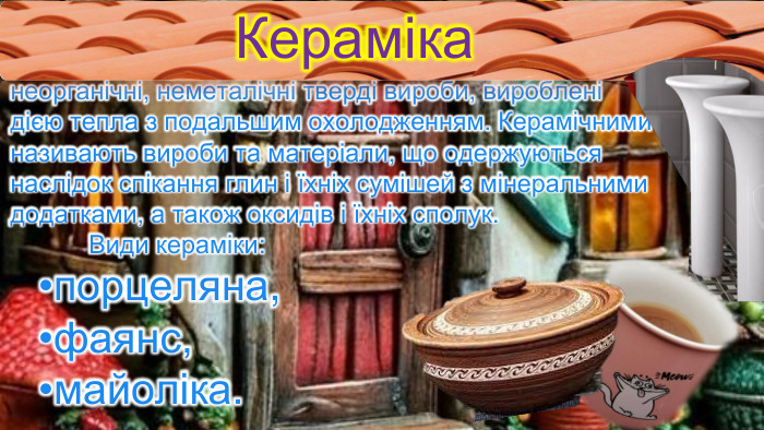 неорганічні, неметалічні тверді вироби, вироблені дією тепла з подальшим охолодженням. Керамічними називають вироби та матеріали, що одержуються наслідок спікання глин і їхніх сумішей з мінеральними додатками, а також оксидів і їхніх сполук. Види кераміки: порцеляна, фаянс, майоліка. Кераміка