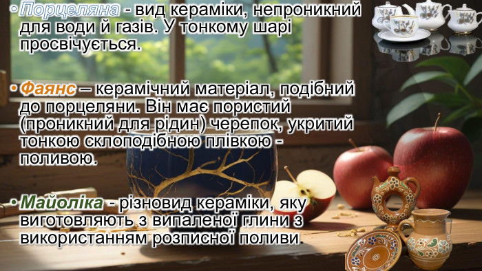  Порцеляна - вид кераміки, непроникний для води й газів. У тонкому шарі просвічується. Фаянс – керамічний матеріал, подібний до порцеляни. Він має пористий (проникний для рідин) черепок, укритий тонкою склоподібною плівкою - поливою. Майоліка - різновид кераміки, яку виготовляють з випаленої глини з використанням розписної поливи. 