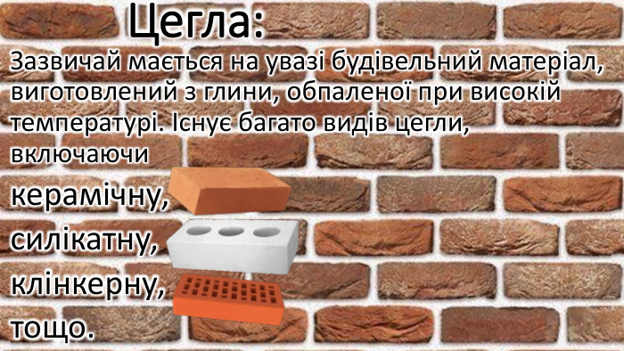 Цегла: Зазвичай мається на увазі будівельний матеріал, виготовлений з глини, обпаленої при високій температурі. Існує багато видів цегли, включаючи керамічну, силікатну, клінкерну, тощо.