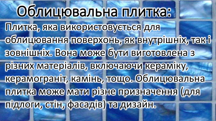 Облицювальна плитка: Плитка, яка використовується для облицювання поверхонь, як внутрішніх, так і зовнішніх. Вона може бути виготовлена з різних матеріалів, включаючи кераміку, керамограніт, камінь, тощо. Облицювальна плитка може мати різне призначення (для підлоги, стін, фасадів) та дизайн.