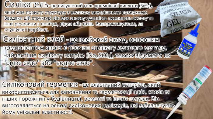 Силікагель- це висушений гель кремнієвої кислоти (Si. O₂), який має пористу структуру з великою внутрішньою поверхнею. Завдяки цій структурі він має високу здатність поглинати вологу та інші речовини з повітря, рідин або газів. Використовується, як осушувач і сорбент. Силікатний клей - це клейовий склад, основним компонентом якого є розчин силікату лужного металу, найчастіше силікату натрію (Na₂Si. O₃), також відомого як 