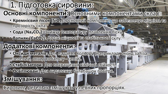 1. Підготовка сировини: Основні компоненти: Основними компонентами скла є: Кремнієвий пісок (Si. O₂): Основний компонент, що забезпечує міцність та прозорість скла. Сода (Na₂CO₃): Знижує температуру плавлення піску. Вапняк (Ca. CO₃): Додає міцності та стабільності склу. Додаткові компоненти: Оксиди металів: Для надання кольору (наприклад, оксид заліза - зелений, оксид кобальту - синій). Стабілізатори: Для покращення хімічної стійкості. Освітлювачі: Для видалення бульбашок повітря. Змішування: Сировину ретельно змішують у певних пропорціях.