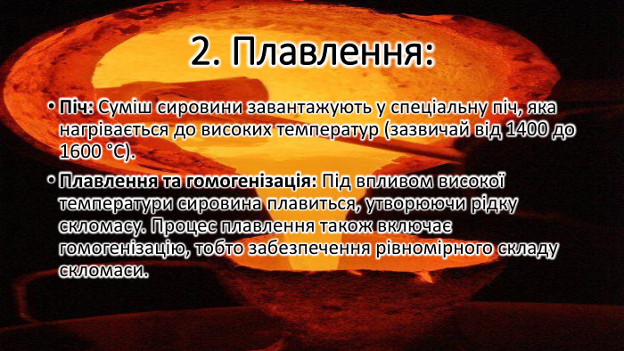 2. Плавлення: Піч: Суміш сировини завантажують у спеціальну піч, яка нагрівається до високих температур (зазвичай від 1400 до 1600 °C). Плавлення та гомогенізація: Під впливом високої температури сировина плавиться, утворюючи рідку скломасу. Процес плавлення також включає гомогенізацію, тобто забезпечення рівномірного складу скломаси.
