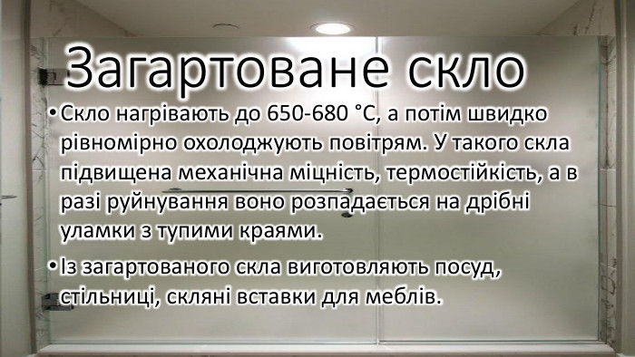Загартоване скло. Скло нагрівають до 650-680 °С, а потім швидко рівномірно охолоджують повітрям. У такого скла підвищена механічна міцність, термостійкість, а в разі руйнування воно розпадається на дрібні уламки з тупими краями. Із загартованого скла виготовляють посуд, стільниці, скляні вставки для меблів.
