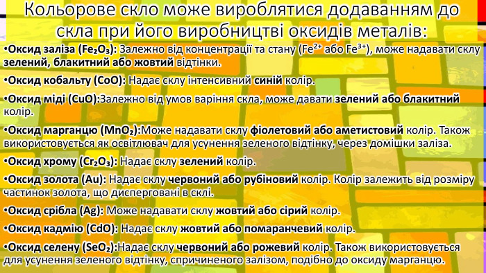 Кольорове скло може вироблятися додаванням до скла при його виробництві оксидів металів: Оксид заліза (Fe₂O₃): Залежно від концентрації та стану (Fe²⁺ або Fe³⁺), може надавати склу зелений, блакитний або жовтий відтінки. Оксид кобальту (Co. O): Надає склу інтенсивний синій колір. Оксид міді (Cu. O): Залежно від умов варіння скла, може давати зелений або блакитний колір. Оксид марганцю (Mn. O₂): Може надавати склу фіолетовий або аметистовий колір. Також використовується як освітлювач для усунення зеленого відтінку, через домішки заліза. Оксид хрому (Cr₂O₃): Надає склу зелений колір. Оксид золота (Au): Надає склу червоний або рубіновий колір. Колір залежить від розміру частинок золота, що дисперговані в склі. Оксид срібла (Ag): Може надавати склу жовтий або сірий колір. Оксид кадмію (Cd. O): Надає склу жовтий або помаранчевий колір. Оксид селену (Se. O₂): Надає склу червоний або рожевий колір. Також використовується для усунення зеленого відтінку, спричиненого залізом, подібно до оксиду марганцю.
