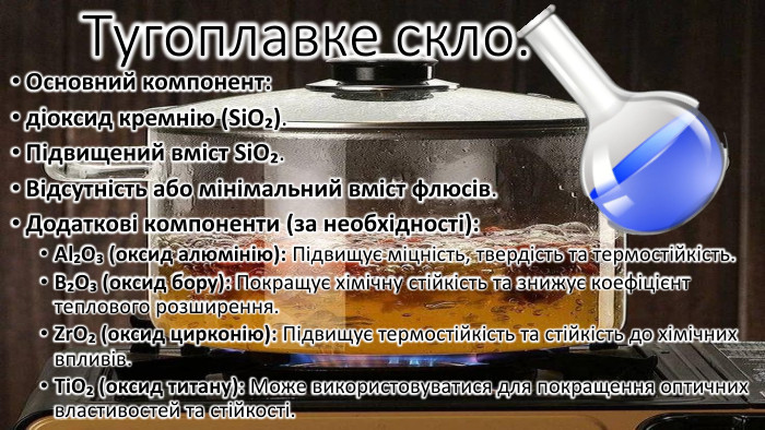 Тугоплавке скло. Основний компонент: діоксид кремнію (Si. O₂). Підвищений вміст Si. O₂. Відсутність або мінімальний вміст флюсів. Додаткові компоненти (за необхідності): Al₂O₃ (оксид алюмінію): Підвищує міцність, твердість та термостійкість. B₂O₃ (оксид бору): Покращує хімічну стійкість та знижує коефіцієнт теплового розширення. Zr. O₂ (оксид цирконію): Підвищує термостійкість та стійкість до хімічних впливів. Ti. O₂ (оксид титану): Може використовуватися для покращення оптичних властивостей та стійкості.