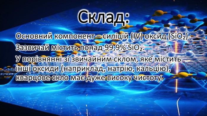 Склад: Основний компонент – силіцій (ІV) оксид (Si. O₂). Зазвичай містить понад 99,9% Si. O₂. У порівнянні зі звичайним склом, яке містить інші оксиди (наприклад, натрію, кальцію), кварцове скло має дуже високу чистоту.