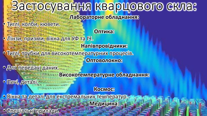 Застосування кварцового скла: Лабораторне обладнання: Тиглі, колби, кювети. Оптика: Лінзи, призми, вікна для УФ та ІЧ. Напівпровідники: Тиглі, трубки для високотемпературних процесів. Оптоволокно: Для передачі даних. Високотемпературне обладнання: Печі, деталі. Космос: Вікна та деталі для екстремальних температур. Медицина: Спеціальні прилади.