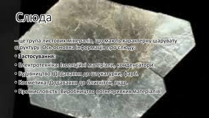 Слюда– це група листових мінералів, що мають характерну шарувату структуру. Ось основна інформація про слюду: Застосування: Електротехніка: Ізоляційні матеріали, конденсатори. Будівництво: Додавання до штукатурки, фарб. Косметика: Додавання до блискіток, пудр. Промисловість: Виробництво вогнетривких матеріалів.