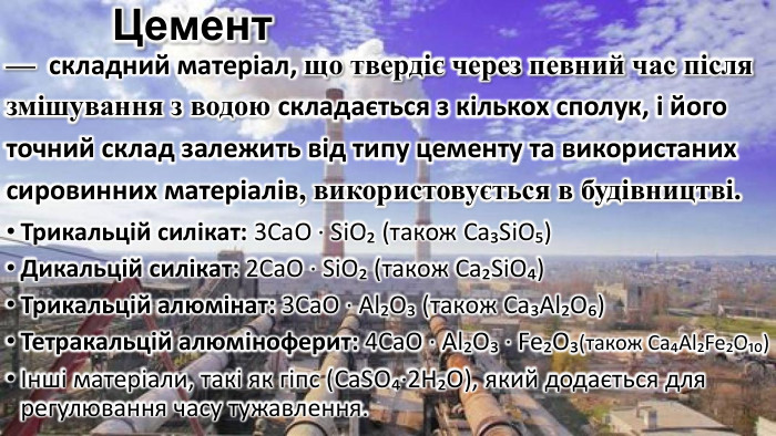 Цемент— складний матеріал, що твердіє через певний час після змішування з водою складається з кількох сполук, і його точний склад залежить від типу цементу та використаних сировинних матеріалів, використовується в будівництві. Трикальцій силікат: 3 Ca. O · Si. O₂ (також Ca₃Si. O₅)Дикальцій силікат: 2 Ca. O · Si. O₂ (також Ca₂Si. O₄)Трикальцій алюмінат: 3 Ca. O · Al₂O₃ (також Ca₃Al₂O₆)Тетракальцій алюміноферит: 4 Ca. O · Al₂O₃ · Fe₂O₃(також Ca₄Al₂Fe₂O₁₀)Інші матеріали, такі як гіпс (Ca. SO₄·2 H₂O), який додається для регулювання часу тужавлення.