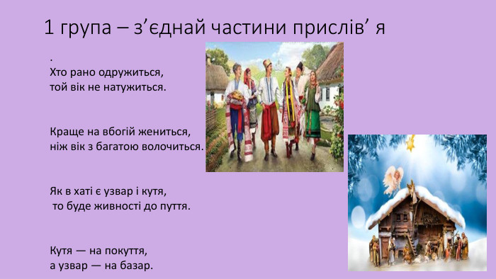 1 група – з’єднай частини прислів’ я. Хто рано одружиться, той вік не натужиться. Краще на вбогій жениться, ніж вік з багатою волочиться. Як в хаті є узвар і кутя, то буде живності до пуття. Кутя — на покуття, а узвар — на базар.