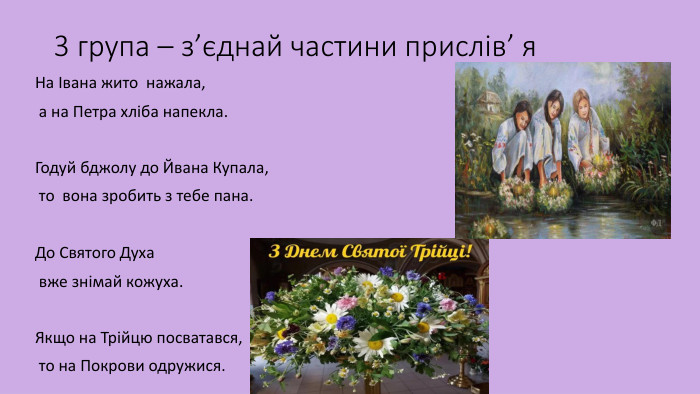3 група – з’єднай частини прислів’ я. На Івана жито нажала,  а на Петра хліба напекла. Годуй бджолу до Йвана Купала, то вона зробить з тебе пана. До Святого Духа  вже знімай кожуха. Якщо на Трійцю посватався,  то на Покрови одружися. 
